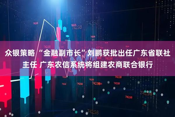 众银策略 “金融副市长”刘鹏获批出任广东省联社主任 广东农信系统将组建农商联合银行