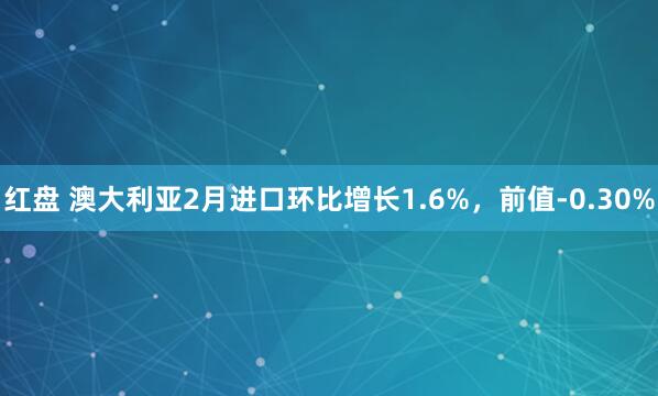 红盘 澳大利亚2月进口环比增长1.6%，前值-0.30%