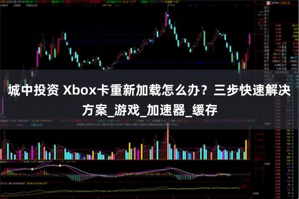 城中投资 Xbox卡重新加载怎么办？三步快速解决方案_游戏_加速器_缓存
