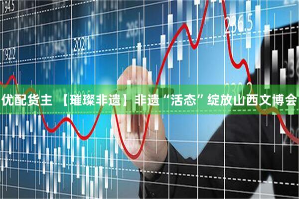 优配货主 【璀璨非遗】非遗“活态”绽放山西文博会