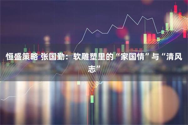 恒盛策略 张国勤：软雕塑里的“家国情”与“清风志”