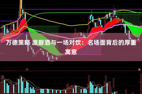 万德策略 渡磬酒与一场对饮：名场面背后的厚重寓意