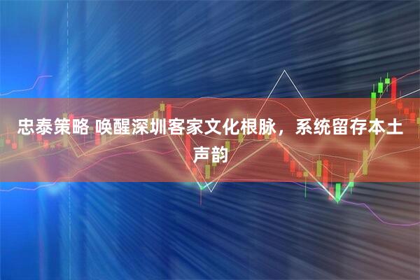 忠泰策略 唤醒深圳客家文化根脉，系统留存本土声韵
