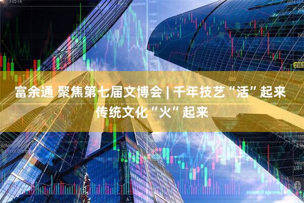 富余通 聚焦第七届文博会 | 千年技艺“活”起来 传统文化“火”起来