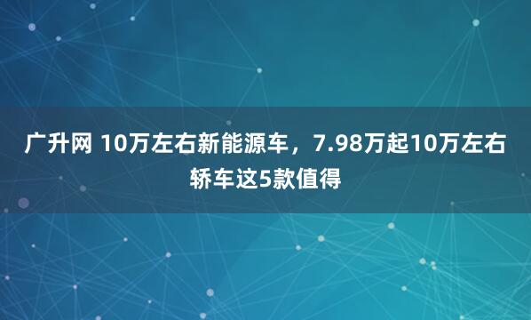 广升网 10万左右新能源车，7.98万起10万左右轿车这5款值得