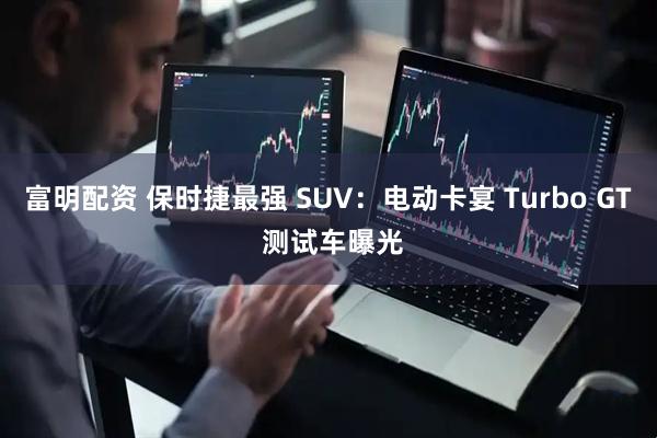富明配资 保时捷最强 SUV：电动卡宴 Turbo GT 测试车曝光