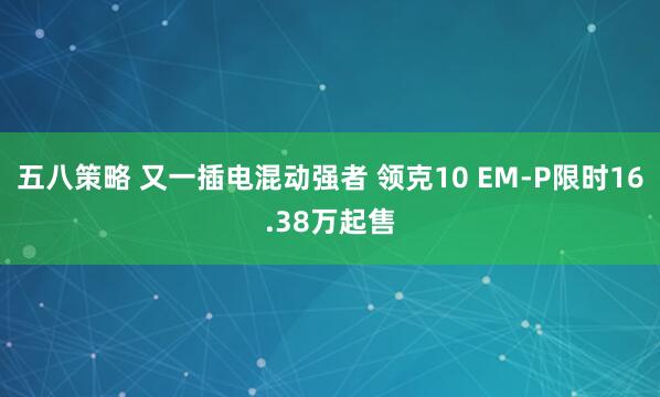 五八策略 又一插电混动强者 领克10 EM-P限时16.38万起售