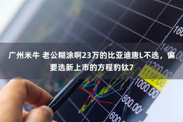 广州米牛 老公糊涂啊23万的比亚迪唐L不选，偏要选新上市的方程豹钛7