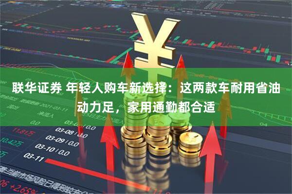 联华证券 年轻人购车新选择：这两款车耐用省油动力足，家用通勤都合适