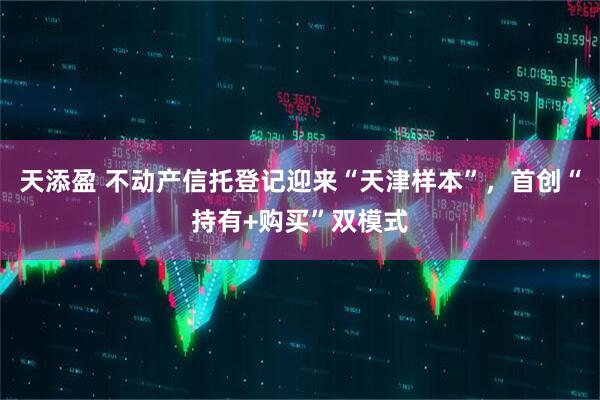 天添盈 不动产信托登记迎来“天津样本”，首创“持有+购买”双模式
