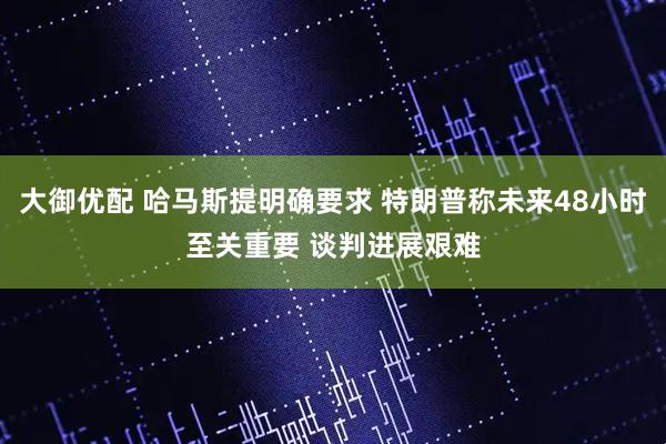大御优配 哈马斯提明确要求 特朗普称未来48小时至关重要 谈判进展艰难