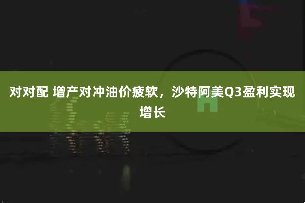 对对配 增产对冲油价疲软，沙特阿美Q3盈利实现增长