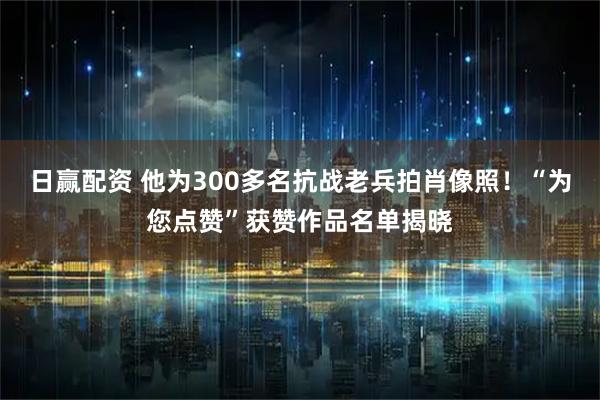 日赢配资 他为300多名抗战老兵拍肖像照！“为您点赞”获赞作品名单揭晓