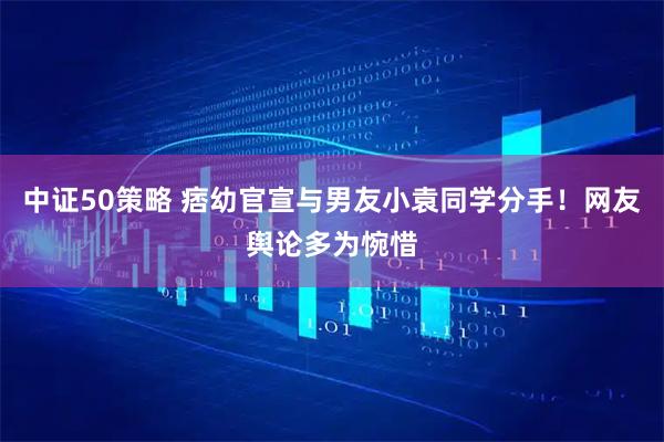 中证50策略 痞幼官宣与男友小袁同学分手！网友舆论多为惋惜