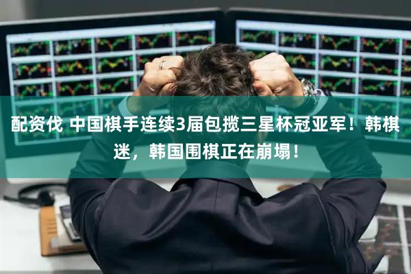 配资伐 中国棋手连续3届包揽三星杯冠亚军！韩棋迷，韩国围棋正在崩塌！