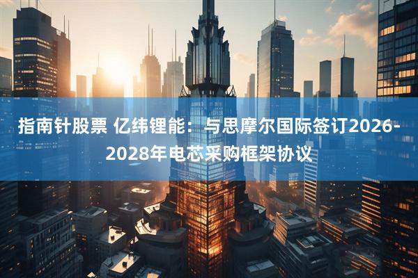 指南针股票 亿纬锂能：与思摩尔国际签订2026-2028年电芯采购框架协议