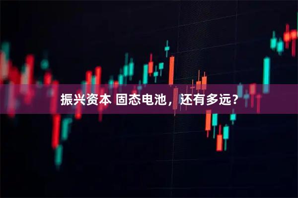 振兴资本 固态电池，还有多远？