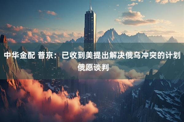 中华金配 普京：已收到美提出解决俄乌冲突的计划 俄愿谈判