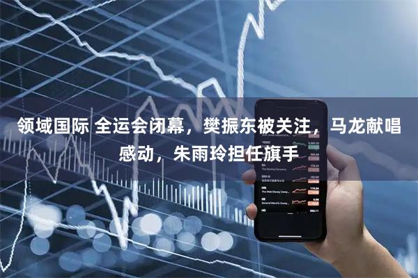 领域国际 全运会闭幕，樊振东被关注，马龙献唱感动，朱雨玲担任旗手