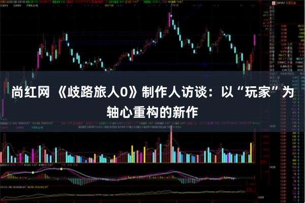 尚红网 《歧路旅人0》制作人访谈：以“玩家”为轴心重构的新作