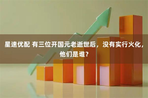 星速优配 有三位开国元老逝世后，没有实行火化，他们是谁？