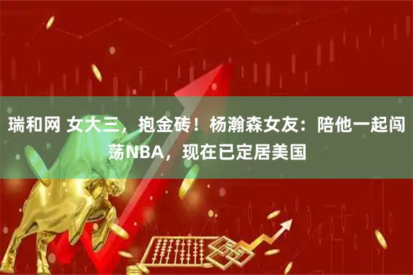瑞和网 女大三，抱金砖！杨瀚森女友：陪他一起闯荡NBA，现在已定居美国