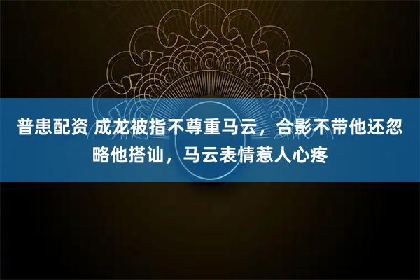 普患配资 成龙被指不尊重马云，合影不带他还忽略他搭讪，马云表情惹人心疼