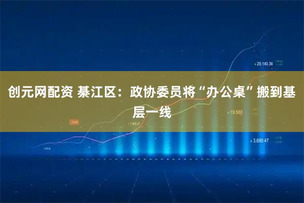 创元网配资 綦江区：政协委员将“办公桌”搬到基层一线