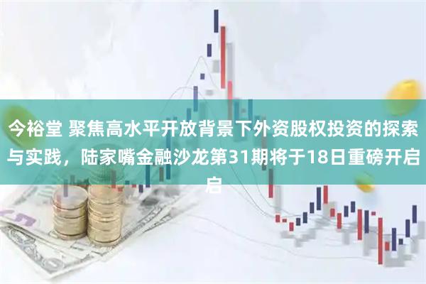 今裕堂 聚焦高水平开放背景下外资股权投资的探索与实践，陆家嘴金融沙龙第31期将于18日重磅开启