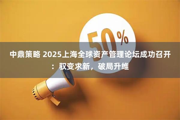 中鼎策略 2025上海全球资产管理论坛成功召开：驭变求新，破局升维