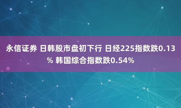 永信证券 日韩股市盘初下行 日经225指数跌0.13% 韩国综合指数跌0.54%