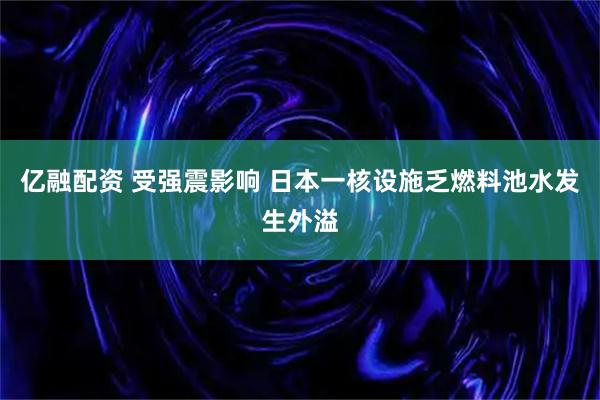 亿融配资 受强震影响 日本一核设施乏燃料池水发生外溢