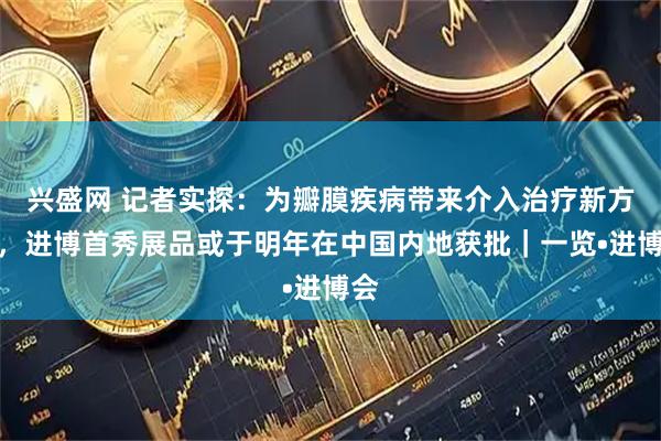 兴盛网 记者实探：为瓣膜疾病带来介入治疗新方案，进博首秀展品或于明年在中国内地获批｜一览•进博会