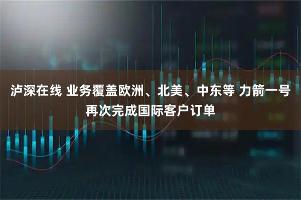 泸深在线 业务覆盖欧洲、北美、中东等 力箭一号再次完成国际客户订单