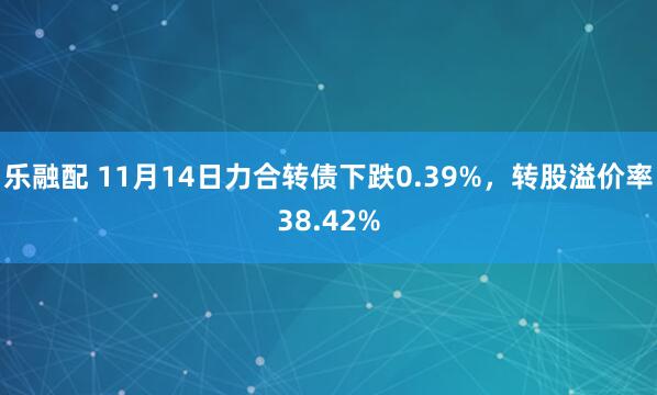 乐融配 11月14日力合转债下跌0.39%，转股溢价率38.42%