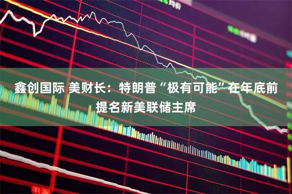 鑫创国际 美财长：特朗普“极有可能”在年底前提名新美联储主席