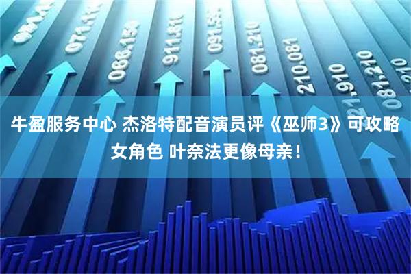 牛盈服务中心 杰洛特配音演员评《巫师3》可攻略女角色 叶奈法更像母亲！