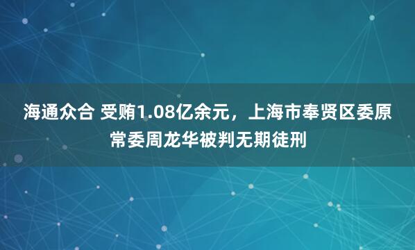 海通众合 受贿1.08亿余元，上海市奉贤区委原常委周龙华被判无期徒刑
