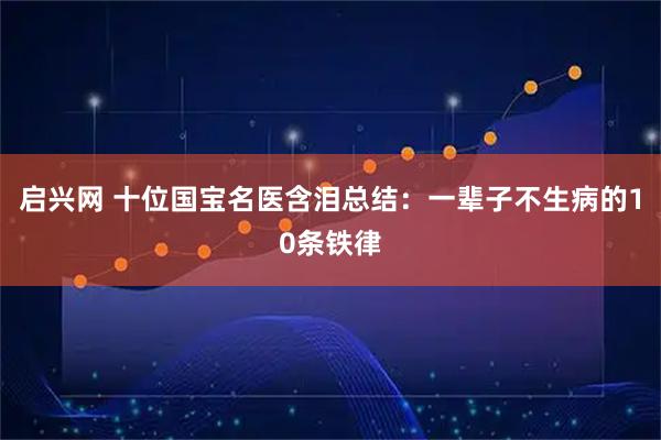 启兴网 十位国宝名医含泪总结：一辈子不生病的10条铁律