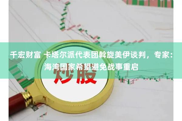 千宏财富 卡塔尔派代表团斡旋美伊谈判，专家：海湾国家希望避免战事重启