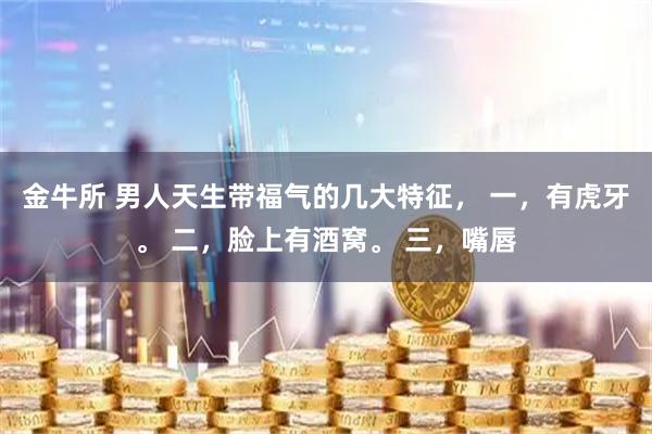 金牛所 男人天生带福气的几大特征， 一，有虎牙。 二，脸上有酒窝。 三，嘴唇